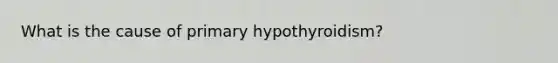 What is the cause of primary hypothyroidism?