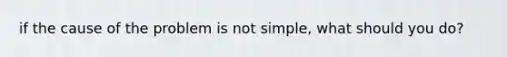 if the cause of the problem is not simple, what should you do?