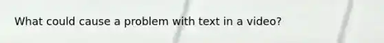 What could cause a problem with text in a video?