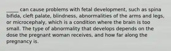 _____ can cause problems with fetal development, such as spina bifida, cleft palate, blindness, abnormalities of the arms and legs, or microcephaly, which is a condition where the brain is too small. The type of abnormality that develops depends on the dose the pregnant woman receives, and how far along the pregnancy is.