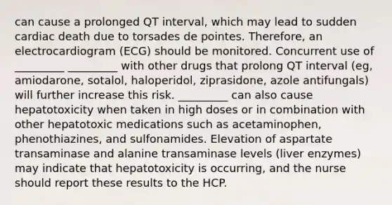 can cause a prolonged QT interval, which may lead to sudden cardiac death due to torsades de pointes. Therefore, an electrocardiogram (ECG) should be monitored. Concurrent use of _________ _________ with other drugs that prolong QT interval (eg, amiodarone, sotalol, haloperidol, ziprasidone, azole antifungals) will further increase this risk. _________ can also cause hepatotoxicity when taken in high doses or in combination with other hepatotoxic medications such as acetaminophen, phenothiazines, and sulfonamides. Elevation of aspartate transaminase and alanine transaminase levels (liver enzymes) may indicate that hepatotoxicity is occurring, and the nurse should report these results to the HCP.