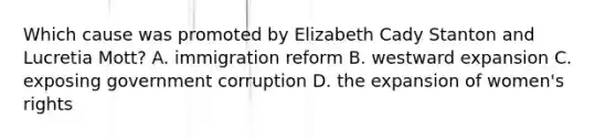 Which cause was promoted by Elizabeth Cady Stanton and Lucretia Mott? A. immigration reform B. westward expansion C. exposing government corruption D. the expansion of women's rights