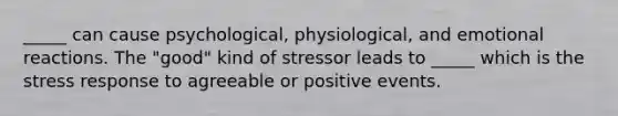 _____ can cause psychological, physiological, and emotional reactions. The "good" kind of stressor leads to _____ which is the stress response to agreeable or positive events.