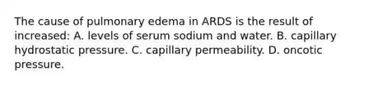 The cause of pulmonary edema in ARDS is the result of increased: A. levels of serum sodium and water. B. capillary hydrostatic pressure. C. capillary permeability. D. oncotic pressure.