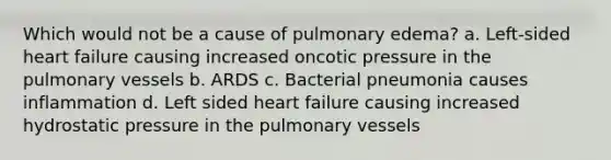 Which would not be a cause of pulmonary edema? a. Left-sided heart failure causing increased oncotic pressure in the pulmonary vessels b. ARDS c. Bacterial pneumonia causes inflammation d. Left sided heart failure causing increased hydrostatic pressure in the pulmonary vessels