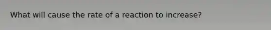 What will cause the rate of a reaction to increase?