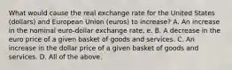 What would cause the real exchange rate for the United States​ (dollars) and European Union​ (euros) to​ increase? A. An increase in the nominal​ euro-dollar exchange​ rate, e. B. A decrease in the euro price of a given basket of goods and services. C. An increase in the dollar price of a given basket of goods and services. D. All of the above.