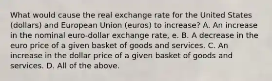 What would cause the real exchange rate for the United States​ (dollars) and European Union​ (euros) to​ increase? A. An increase in the nominal​ euro-dollar exchange​ rate, e. B. A decrease in the euro price of a given basket of goods and services. C. An increase in the dollar price of a given basket of goods and services. D. All of the above.