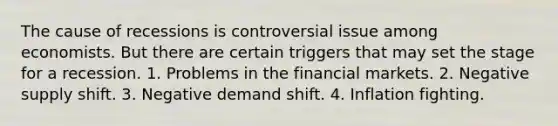 The cause of recessions is controversial issue among economists. But there are certain triggers that may set the stage for a recession. 1. Problems in the financial markets. 2. Negative supply shift. 3. Negative demand shift. 4. Inflation fighting.