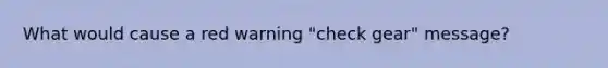 What would cause a red warning "check gear" message?