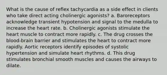 What is the cause of reflex tachycardia as a side effect in clients who take direct acting cholinergic agonists? a. Baroreceptors acknowledge transient hypotension and signal to the medulla to increase the heart rate. b. Cholinergic agonists stimulate the heart muscle to contract more rapidly. c. The drug crosses the blood-brain barrier and stimulates the heart to contract more rapidly. Aortic receptors identify episodes of systolic hypertension and simulate heart rhythms. d. This drug stimulates bronchial smooth muscles and causes the airways to dilate.