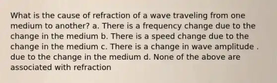 What is the cause of refraction of a wave traveling from one medium to another? a. There is a frequency change due to the change in the medium b. There is a speed change due to the change in the medium c. There is a change in wave amplitude . due to the change in the medium d. None of the above are associated with refraction