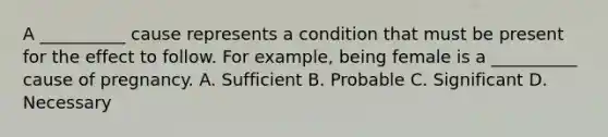 A __________ cause represents a condition that must be present for the effect to follow. For example, being female is a __________ cause of pregnancy. A. Sufficient B. Probable C. Significant D. Necessary