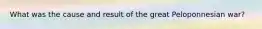 What was the cause and result of the great Peloponnesian war?