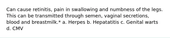 Can cause retinitis, pain in swallowing and numbness of the legs. This can be transmitted through semen, vaginal secretions, blood and breastmilk.* a. Herpes b. Hepatatitis c. Genital warts d. CMV