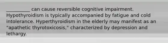 __________ can cause reversible cognitive impairment. Hypothyroidism is typically accompanied by fatigue and cold intolerance. Hyperthyroidism in the elderly may manifest as an "apathetic thyrotoxicosis," characterized by depression and lethargy.