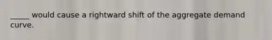 _____ would cause a rightward shift of the aggregate demand curve.