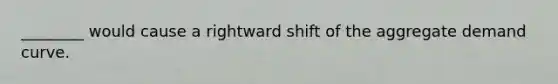 ________ would cause a rightward shift of the aggregate demand curve.