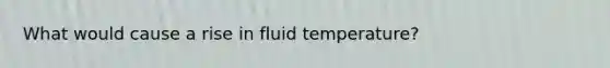 What would cause a rise in fluid temperature?