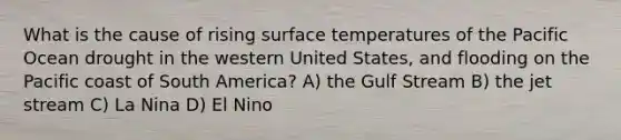 What is the cause of rising surface temperatures of the Pacific Ocean drought in the western United States, and flooding on the Pacific coast of South America? A) the Gulf Stream B) the jet stream C) La Nina D) El Nino