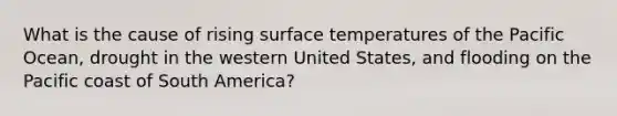 What is the cause of rising <a href='https://www.questionai.com/knowledge/kkV3ggZUFU-surface-temperature' class='anchor-knowledge'>surface temperature</a>s of the Pacific Ocean, drought in the western United States, and flooding on the Pacific coast of South America?