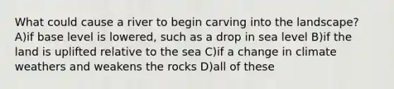 What could cause a river to begin carving into the landscape? A)if base level is lowered, such as a drop in sea level B)if the land is uplifted relative to the sea C)if a change in climate weathers and weakens the rocks D)all of these