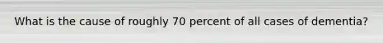 What is the cause of roughly 70 percent of all cases of dementia?