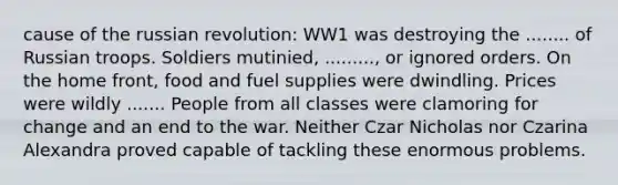 cause of the russian revolution: WW1 was destroying the ........ of Russian troops. Soldiers mutinied, ........., or ignored orders. On the home front, food and fuel supplies were dwindling. Prices were wildly ....... People from all classes were clamoring for change and an end to the war. Neither Czar Nicholas nor Czarina Alexandra proved capable of tackling these enormous problems.