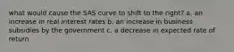 what would cause the SAS curve to shift to the right? a. an increase in real interest rates b. an increase in business subsidies by the government c. a decrease in expected rate of return