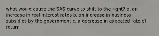 what would cause the SAS curve to shift to the right? a. an increase in real interest rates b. an increase in business subsidies by the government c. a decrease in expected rate of return