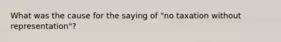 What was the cause for the saying of "no taxation without representation"?