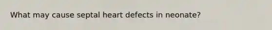 What may cause septal heart defects in neonate?