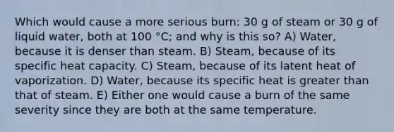 Which would cause a more serious burn: 30 g of steam or 30 g of liquid water, both at 100 °C; and why is this so? A) Water, because it is denser than steam. B) Steam, because of its specific heat capacity. C) Steam, because of its latent heat of vaporization. D) Water, because its specific heat is greater than that of steam. E) Either one would cause a burn of the same severity since they are both at the same temperature.