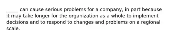 _____ can cause serious problems for a company, in part because it may take longer for the organization as a whole to implement decisions and to respond to changes and problems on a regional scale.