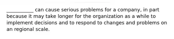 ___________ can cause serious problems for a company, in part because it may take longer for the organization as a while to implement decisions and to respond to changes and problems on an regional scale.