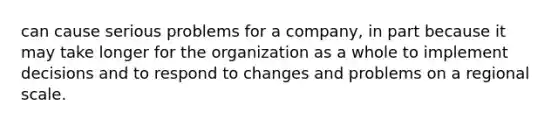 can cause serious problems for a company, in part because it may take longer for the organization as a whole to implement decisions and to respond to changes and problems on a regional scale.