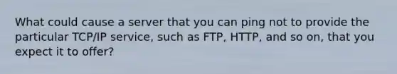 What could cause a server that you can ping not to provide the particular TCP/IP service, such as FTP, HTTP, and so on, that you expect it to offer?