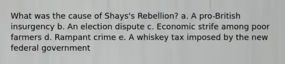 What was the cause of Shays's Rebellion? a. A pro-British insurgency b. An election dispute c. Economic strife among poor farmers d. Rampant crime e. A whiskey tax imposed by the new federal government