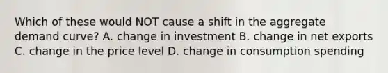 Which of these would NOT cause a shift in the aggregate demand curve? A. change in investment B. change in net exports C. change in the price level D. change in consumption spending