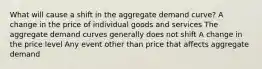 What will cause a shift in the aggregate demand curve? A change in the price of individual goods and services The aggregate demand curves generally does not shift A change in the price level Any event other than price that affects aggregate demand