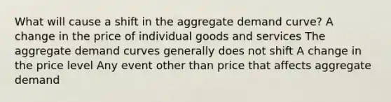 What will cause a shift in the aggregate demand curve? A change in the price of individual goods and services The aggregate demand curves generally does not shift A change in the price level Any event other than price that affects aggregate demand