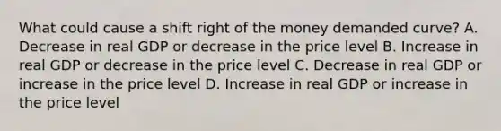 What could cause a shift right of the money demanded curve? A. Decrease in real GDP or decrease in the price level B. Increase in real GDP or decrease in the price level C. Decrease in real GDP or increase in the price level D. Increase in real GDP or increase in the price level