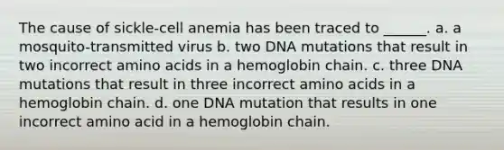 The cause of sickle-cell anemia has been traced to ______. a. a mosquito-transmitted virus b. two DNA mutations that result in two incorrect amino acids in a hemoglobin chain. c. three DNA mutations that result in three incorrect amino acids in a hemoglobin chain. d. one DNA mutation that results in one incorrect amino acid in a hemoglobin chain.