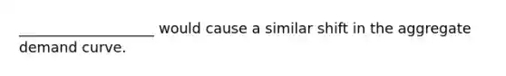 ___________________ would cause a similar shift in the aggregate demand curve.