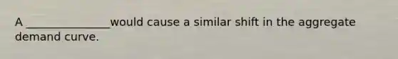 A _______________would cause a similar shift in the aggregate demand curve.