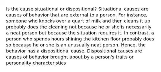 Is the cause situational or dispositional? Situational causes are causes of behavior that are external to a person. For instance, someone who knocks over a quart of milk and then cleans it up probably does the cleaning not because he or she is necessarily a neat person but because the situation requires it. In contrast, a person who spends hours shining the kitchen floor probably does so because he or she is an unusually neat person. Hence, the behavior has a dispositional cause. Dispositional causes are causes of behavior brought about by a person's traits or personality characteristics