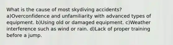 What is the cause of most skydiving accidents? a)Overconfidence and unfamiliarity with advanced types of equipment. b)Using old or damaged equipment. c)Weather interference such as wind or rain. d)Lack of proper training before a jump.