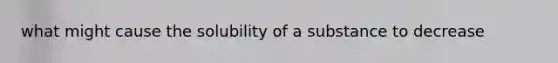 what might cause the solubility of a substance to decrease