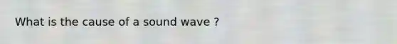 What is the cause of a sound wave ?