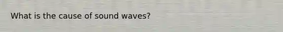 What is the cause of sound waves?